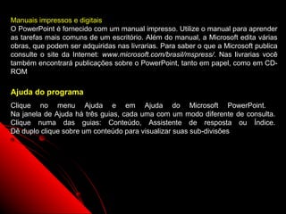 Manuais impressos e digitais
O PowerPoint é fornecido com um manual impresso. Utilize o manual para aprender
as tarefas mais comuns de um escritório. Além do manual, a Microsoft edita várias
obras, que podem ser adquiridas nas livrarias. Para saber o que a Microsoft publica
consulte o site da Internet: www.microsoft.com/brasil/mspress/. Nas livrarias você
também encontrará publicações sobre o PowerPoint, tanto em papel, como em CD-
ROM

Ajuda do programa
Clique no menu Ajuda e em Ajuda do Microsoft PowerPoint.
Na janela de Ajuda há três guias, cada uma com um modo diferente de consulta.
Clique numa das guias: Conteúdo, Assistente de resposta ou Índice.
Dê duplo clique sobre um conteúdo para visualizar suas sub-divisões




                                                             70
 