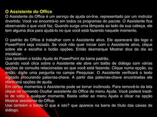 O Assistente do Office
O Assistente do Office é um serviço de ajuda on-line, representado por um instrutor
divertido. Você vai encontrá-lo em todos os programas do pacote. O Assistente fica
observando o que você faz. Quando surge uma lâmpada ao lado da sua cabeça, ele
tem alguma dica para ajudá-lo no que você está fazendo naquele momento.

O padrão do Office é trabalhar com o Assistente ativo. Ele aparecerá tão logo o
PowerPoint seja iniciado. Se você não quer iniciar com o Assistente ativo, clique
sobre ele e escolha o botão opções. Então desmarque Mostrar dica do dia ao
inicializar.
Use também o botão Ajuda do PowerPoint da barra padrão.
Quando você clica sobre o Assistente ele abre um balão de diálogo com várias
opções de consulta relacionadas ao que você está fazendo. Clique numa opção, ou
então, digite uma pergunta no campo Pesquisar. O Assistente verificará o texto
digitado procurando palavras-chave. A partir das palavras-chave encontradas ele
oferecerá opções de ajuda.
Em certos momentos o Assistente pode se tornar incômodo. Para removê-lo da tela
clique no comando Ocultar assistente do Office do menu Ajuda. Você poderá trazê-
lo de volta a qualquer momento. Basta voltar ao menu Ajuda e clicar na opção
Mostrar assistente do Office.
Use também o botão O que é isto? que aparece na barra de título das caixas de
diálogo.                                                   71
 