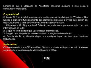 Lembre-se que a utilização do Assistente consome memória e isso deixa o
computador mais lento.

O que é isto?
O botão O Que é isto? aparece em muitas caixas de diálogo do Windows. Sua
função é explicar o funcionamento dos elementos da caixa. Se você quer saber, por
exemplo, o que faz um botão da caixa de diálogo faça assim:
1. Clique no botão O que é isto? O botão muda de forma para uma seta com uma
interrogação ao lado.
2. Clique no item da tela que você deseja informações.
3. Surgirá uma etiqueta de texto explicando a função do item clicado.
4. Depois de ler a etiqueta clique em qualquer lugar da tela para continuar
trabalhando.

Na Internet
Clique em Ajuda e em Office na Web. Se o computador estiver conectado à Internet
será aberto um endereço da Microsoft sobre o Office.


                                      FIM
                                                           72
 