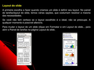 Layout do slide
A primeira escolha a fazer quando criamos um slide é definir seu layout. No painel
de tarefas/layout do slide, temos várias opções, que costumam resolver a maioria
das necessidades.
Se você não tem certeza se o layout escolhido é o ideal, não se preocupe. A
qualquer momento é possível alterá-lo.
Para mudar o layout de um slide clique em Formatar e em Layout do slide... para
abrir o Painel de tarefas na página Layout do slide.




                                                             8
 