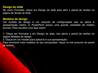 Design do slide
No menu Formatar, clique em Design do slide para abrir o painel de tarefas na
página de design do slide.

Modelos de design
Um modelo de design é um conjunto de configurações que se aplica à
apresentação inteira. O PowerPoint possui uma grande variedade de mdelos
prontos. Para escolher uma faça assim:

1. Clique em Formatar e em Design do slide. Isto abrirá o painel de tarefas na
página Modelos de design.
2. Clique em um modelo para aplicá-lo à sua apresentação.
Para encontrar mais modelos no seu computador, clique no link procurar do painel
de tarefas.




                                                           9
 