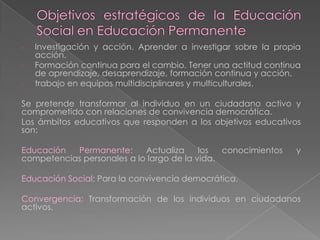 - Investigación y acción. Aprender a investigar sobre la propia
acción.
- Formación continua para el cambio. Tener una actitud continua
de aprendizaje, desaprendizaje, formación continua y acción.
- trabajo en equipos multidisciplinares y multiculturales.
Se pretende transformar al individuo en un ciudadano activo y
comprometido con relaciones de convivencia democrática.
Los ámbitos educativos que responden a los objetivos educativos
son:
Educación Permanente: Actualiza los conocimientos y
competencias personales a lo largo de la vida.
Educación Social: Para la convivencia democrática.
Convergencia: Transformación de los individuos en ciudadanos
activos.