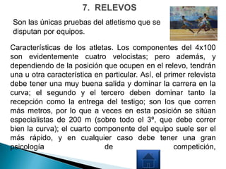 Son las únicas pruebas del atletismo que se
disputan por equipos.

Características de los atletas. Los componentes del 4x100
son evidentemente cuatro velocistas; pero además, y
dependiendo de la posición que ocupen en el relevo, tendrán
una u otra característica en particular. Así, el primer relevista
debe tener una muy buena salida y dominar la carrera en la
curva; el segundo y el tercero deben dominar tanto la
recepción como la entrega del testigo; son los que corren
más metros, por lo que a veces en esta posición se sitúan
especialistas de 200 m (sobre todo el 3º, que debe correr
bien la curva); el cuarto componente del equipo suele ser el
más rápido, y en cualquier caso debe tener una gran
psicología                   de                     competición,
 