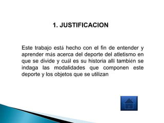 1. JUSTIFICACION


Este trabajo está hecho con el fin de entender y
aprender más acerca del deporte del atletismo en
que se divide y cuál es su historia allí también se
indaga las modalidades que componen este
deporte y los objetos que se utilizan
 