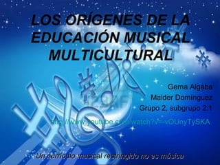 LOS ORÍGENES DE LA
EDUCACIÓN MUSICAL
  MULTICULTURAL
                                       Gema Algaba
                                  Maider Domínguez
                               Grupo 2, subgrupo 2.1
    http://www.youtube.com/watch?v=-vOUnyTySKA



Un currículo musical restringido no es música
 