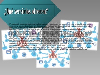 ¿Qué servicios ofrecen?
  En general, estos servicios de redes sociales permiten a los usuarios crear un perfil para ellos 
  mismos, y se pueden dividir en dos grandes categorías: la creación de redes sociales internas 
  (ISN) y la creación de redes sociales externas (ESN) como, por 
  ejemplo, Tuenti, MySpace yFacebook. Ambos tipos pueden aumentar el sentimiento de 
  comunidad entre las personas. El ISN es una comunidad cerrada y privada que se compone de 
  un grupo de personas dentro de una empresa, asociación, sociedad, el proveedor de educación 
  y organización, o incluso una "invitación", creado por un grupo de usuarios en un ESN. El ESN 
  es una red abierta y a disposición de todos los usuarios de la web para comunicarse; está 
  diseñado para atraer a los anunciantes. Los usuarios pueden añadir una imagen de sí mismos y 
  con frecuencia pueden ser "amigos" con otros usuarios. En la mayoría de los servicios de redes 
  sociales, los usuarios deben confirmar que son amigos antes de que estén vinculados. Las redes 
  sociales por lo general tienen controles de privacidad que permiten al usuario elegir quién puede 
  ver su perfil o entrar en contacto con ellos, entre otras funciones. 
  Algunas redes sociales tienen funciones adicionales, como la capacidad de crear grupos que 
  comparten intereses comunes o afiliaciones, subir videos, y celebrar debates en los foros. 
 
