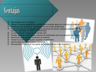Ventajas
    Reencuentro con conocidos.
    Diluyen fronteras geográficas y sirven para conectar gente sin importar la distancia.
    Perfectas para establecer conexiones con el mundo profesional.
    Tener información actualizada acerca de temas de interés, además permiten acudir a 
     eventos, participar en actos y conferencias.
    La comunicación puede ser en tiempo real.
    Pueden generar movimientos masivos de solidaridad ante una situación de crisis.
    Dinámicas para producir contenido en Internet.
    Tienes la opción de bloquear usuarios no deseados  
    Oportunidad de añadir nuevos miembros. 
    Nos permiten interactuar con gente de intereses afines a los nuestros. 
 