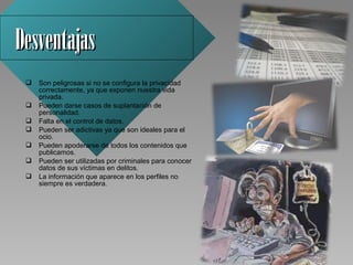 Desventajas 
    Son peligrosas si no se configura la privacidad 
     correctamente, ya que exponen nuestra vida 
     privada.
    Pueden darse casos de suplantación de 
     personalidad.
    Falta en el control de datos.
    Pueden ser adictivas ya que son ideales para el 
     ocio.
    Pueden apoderarse de todos los contenidos que 
     publicamos.
    Pueden ser utilizadas por criminales para conocer 
     datos de sus víctimas en delitos.
    La información que aparece en los perfiles no 
     siempre es verdadera.
 