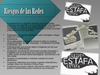 Riesgos de las Redes
     El siguiente es un pequeño resumen de las principales 
     amenazas que acechan a la privacidad de los más pequeños 
     internautas, muchas de las cuales también suponen un 
     riesgo para los adultos menos concienciados sobre su propia 
     protección en el uso de la Red.

    Pederastas que buscan información para chantajear o llegar 
     hasta sus víctimas.
    Estafadores.
    Otros delicuentes que buscan hacernos daño (a nosotros, 
     nuestras familias, amigos, empresas...) mediante el chantaje, 
     el secuestro, etc.
    Ciberabusones que buscan datos e imágenes con las que 
     hacer daño (ciberbullying).
    Divulgación accidental de información privada (mensajes o 
     imágenes que no queremos que conozcan terceros) que 
     puede causar diversos daños psicológicos, económicos y de 
     otra índole.
    Accesos no autorizados a nuestras cuentas de correo 
     electrónico.
    Programas maliciosos que espían nuestros ordenadores y 
     recogen datos con diversos e ilícitos fines.
    Empresas que buscan obtener información sobre nuestros 
     gustos y características para vendernos sus productos.
 