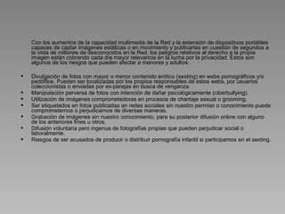 Con los aumentos de la capacidad multimedia de la Red y la extensión de dispositivos portátiles 
    capaces de captar imágenes estáticas o en movimiento y publicarlas en cuestión de segundos a 
    la vista de millones de desconocidos en la Red, los peligros relativos al derecho a la propia 
    imagen están cobrando cada día mayor relevancia en la lucha por la privacidad. Estos son 
    algunos de los riesgos que pueden afectar a menores y adultos:

   Divulgación de fotos con mayor o menor contenido erótico (sexting) en webs pornográficos y/o 
    pedófilos. Pueden ser localizadas por los propios responsables de estos webs, por usuarios 
    coleccionistas o enviadas por ex-parejas en busca de venganza.
   Manipulación perversa de fotos con intención de dañar psicológicamente (ciberbullying).
   Utilización de imágenes comprometedoras en procesos de chantaje sexual o grooming.
   Ser etiquetados en fotos publicadas en redes sociales sin nuestro permiso o conocimiento puede 
    comprometernos o perjudicarnos de diversas maneras.
   Grabación de imágenes sin nuestro conocimiento, para su posterior difusión online con alguno 
    de los anteriores fines u otros.
   Difusión voluntaria pero ingenua de fotografías propias que pueden perjudicar social o 
    laboralmente.
   Riesgos de ser acusados de producir o distribuir pornografía infantil si participamos en el sexting.
 