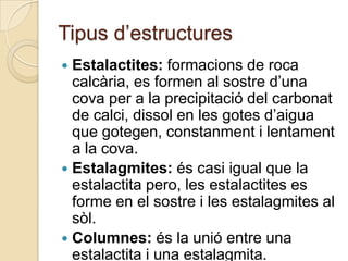 Tipus d’estructures
 Estalactites: formacions de roca
  calcària, es formen al sostre d’una
  cova per a la precipitació del carbonat
  de calci, dissol en les gotes d’aigua
  que gotegen, constanment i lentament
  a la cova.
 Estalagmites: és casi igual que la
  estalactita pero, les estalactites es
  forme en el sostre i les estalagmites al
  sòl.
 Columnes: és la unió entre una
  estalactita i una estalagmita.
 