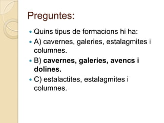 Preguntes:
 Quins tipus de formacions hi ha:
 A) cavernes, galeries, estalagmites i
  columnes.
 B) cavernes, galeries, avencs i
  dolines.
 C) estalactites, estalagmites i
  columnes.
 