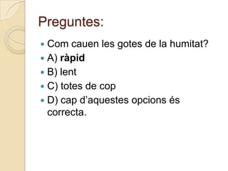Preguntes:
 Com cauen les gotes de la humitat?
 A) ràpid
 B) lent
 C) totes de cop
 D) cap d’aquestes opcions és
  correcta.
 