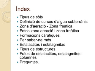 Índex
 Tipus de sòls
 Definició de cursos d’aigua subterrànis
 Zona d’aeració - Zona freàtica
 Fotos zona aeració i zona freàtica
 Formacions càratiques
 Per saber-ne més
 Estalactites i estalagmitas
 Tipus de estructures
 Fotos de estalactites, estalagmites i
  columnes
 Preguntes.
 