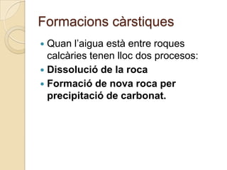 Formacions càrstiques
 Quan l’aigua està entre roques
  calcàries tenen lloc dos procesos:
 Dissolució de la roca
 Formació de nova roca per
  precipitació de carbonat.
 