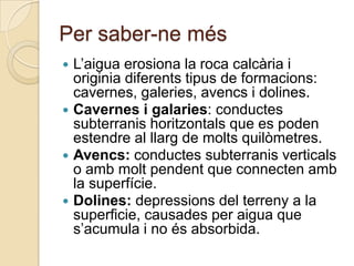 Per saber-ne més
 L’aigua erosiona la roca calcària i
  originia diferents tipus de formacions:
  cavernes, galeries, avencs i dolines.
 Cavernes i galaries: conductes
  subterranis horitzontals que es poden
  estendre al llarg de molts quilòmetres.
 Avencs: conductes subterranis verticals
  o amb molt pendent que connecten amb
  la superfície.
 Dolines: depressions del terreny a la
  superficie, causades per aigua que
  s’acumula i no és absorbida.
 