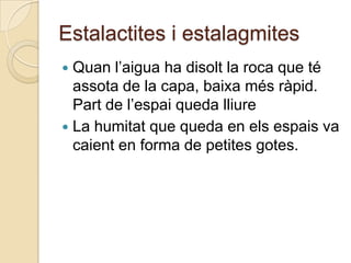 Estalactites i estalagmites
 Quan l’aigua ha disolt la roca que té
  assota de la capa, baixa més ràpid.
  Part de l’espai queda lliure
 La humitat que queda en els espais va
  caient en forma de petites gotes.
 