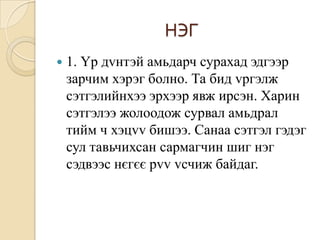 НЭГ
   1. Үр дvнтэй амьдарч сурахад эдгээр
    зарчим хэрэг болно. Та бид vргэлж
    сэтгэлийнхээ эрхээр явж ирсэн. Харин
    сэтгэлээ жолоодож сурвал амьдрал
    тийм ч хэцvv бишээ. Санаа сэтгэл гэдэг
    сул тавьчихсан сармагчин шиг нэг
    сэдвээс нєгєє рvv vсчиж байдаг.
 