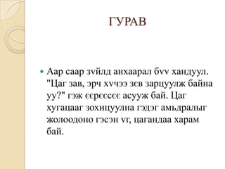 ГУРАВ



   Аар саар зvйлд анхаарал бvv хандуул.
    "Цаг зав, эрч хvчээ зєв зарцуулж байна
    уу?" гэж єєрєєсєє асууж бай. Цаг
    хугацааг зохицуулна гэдэг амьдралыг
    жолоодоно гэсэн vг, цагандаа харам
    бай.
 