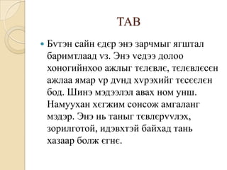 ТАВ
   Бvтэн сайн єдєр энэ зарчмыг ягштал
    баримтлаад vз. Энэ vедээ долоо
    хоногийнхоо ажлыг тєлєвлє, тєлєвлєсєн
    ажлаа ямар vр дvнд хvрэхийг тєсєєлєн
    бод. Шинэ мэдээлэл авах ном унш.
    Намуухан хєгжим сонсож амгаланг
    мэдэр. Энэ нь таныг тєвлєрvvлэх,
    зорилготой, идэвхтэй байхад тань
    хазаар болж єгнє.
 