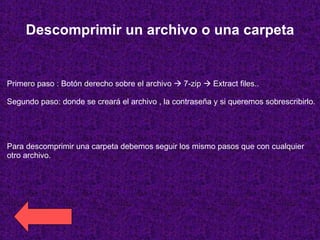 Descomprimir un archivo o una carpeta Primero paso : Botón derecho sobre el archivo    7-zip    Extract files.. Segundo paso: donde se creará el archivo , la contraseña y si queremos sobrescribirlo.  Para descomprimir una carpeta debemos seguir los mismo pasos que con cualquier otro archivo. 