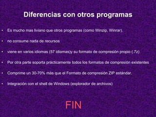 Diferencias con otros programas Es mucho mas liviano que otros programas (como Winzip, Winrar).  no consume nada de recursos  viene en varios idiomas (57 idiomas)y su formato de compresión propio (.7z)  Por otra parte soporta prácticamente todos los formatos de compresión existentes Comprime un 30-70% más que el Formato de compresión ZIP estándar. Integración con el shell de Windows (explorador de archivos)  FIN 