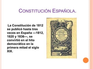 CONSTITUCIÓN ESPAÑOLA.

La Constitución de 1812
se publicó hasta tres
veces en España —1812,
1820 y 1836—, se
convirtió en el hito
democrático en la
primera mitad el siglo
XIX.
 