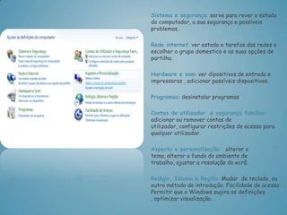 Sistema e segurança: serve para rever o estado
do computador, a sua segurança e possíveis
problemas.

Rede internet: ver estado e tarefas das redes e
escolher o grupo domestico e as suas opções de
partilha.

Hardware e som: ver dipositivos de entrada e
impressoras , adicionar possíveis dispositivos.

Programas: desinstalar programas.

Contas de utilizador e segurança familiar:
adicionar ou remover contas de
utilizador, configurar restrições de acesso para
qualquer utilizador.

Aspecto e personalização: alterar o
tema, alterar o fundo do ambiente de
trabalho, ajustar a resolução do ecrã.

Relógio, Idioma e Região: Mudar de teclado, ou
outro método de introdução. Facilidade de acesso:
Permitir que o Windows sugira as definições
, optimizar visualização.
 