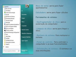 Bloco de notas: serve para fazer
apontamentos.

Calculadora: serve para fazer cálculos.

Ferramentas do sistema:

-Desfragmentador do disco: para a
aceleração do computador.

-Limpeza do disco: serve para limpar o
disco.

-Restauro do sistema: Para restaurar o
sistema.

-Painel de controlo- Para controlar o
computador e as suas funcionalidades.

-Informações do sistema- O sistema e as
suas informações.
 