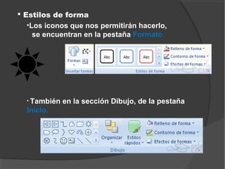  Estilos de forma
   •Los iconos que nos permitirán hacerlo,
     se encuentran en la pestaña Formato.




  • También   en la sección Dibujo, de la pestaña
  Inicio.
 