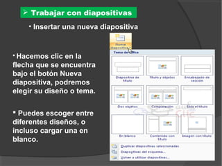  Trabajar con diapositivas
    • Insertar una nueva diapositiva


 Hacemos   clic en la
flecha que se encuentra
bajo el botón Nueva
diapositiva, podremos
elegir su diseño o tema.

 Puedes escoger entre
diferentes diseños, o
incluso cargar una en
blanco.
 