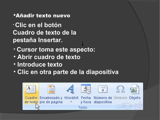 Añadir texto nuevo
•Clic en el botón
Cuadro de texto de la
pestaña Insertar.
• Cursor toma este aspecto:
• Abrir cuadro de texto
• Introduce texto
• Clic en otra parte de la diapositiva
 