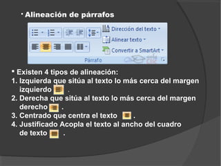    Alineación de párrafos




 Existen 4 tipos de alineación:
1. Izquierda que sitúa al texto lo más cerca del margen
   izquierdo       .
2. Derecha que sitúa al texto lo más cerca del margen
   derecho      .
3. Centrado que centra el texto      .
4. Justificado Acopla el texto al ancho del cuadro
   de texto      .
 