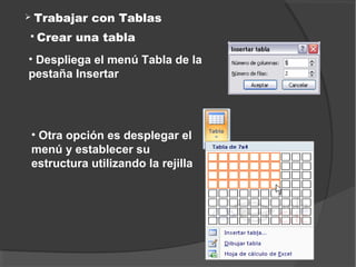    Trabajar con Tablas
    Crear una tabla
• Despliega el menú Tabla de la
pestaña Insertar




    • Otra opción es desplegar el
    menú y establecer su
    estructura utilizando la rejilla
 