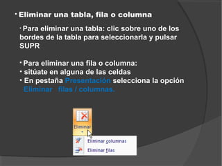    Eliminar una tabla, fila o columna
    • Para
         eliminar una tabla: clic sobre uno de los
    bordes de la tabla para seleccionarla y pulsar
    SUPR

     Para eliminar una fila o columna:
    • sitúate en alguna de las celdas
    • En pestaña Presentación selecciona la opción
      Eliminar filas / columnas.
 
