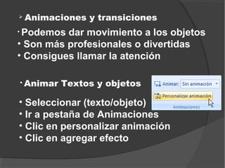    Animaciones y transiciones
• Podemos dar movimiento a los objetos
• Son más profesionales o divertidas
• Consigues llamar la atención

   Animar Textos y objetos

• Seleccionar (texto/objeto)
• Ir a pestaña de Animaciones
• Clic en personalizar animación
• Clic en agregar efecto
 