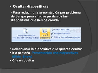  Ocultar diapositivas
• Para reducir una presentación por problema
de tiempo pero sin que perdamos las
diapositivas que hemos creado.




• Seleccionar la diapositiva que quieres ocultar
• Ir a pestaña Presentación con diapositivas
  (Slide Show)
• Clic en ocultar
 