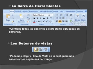  La Barra de Herramientas




• Contiene   todas las opciones del programa agrupadas en
pestañas.



 Los   Botones de vistas



• Podemos elegir el tipo de Vista en la cual queremos
encontrarnos según nos convenga.
 