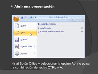  Abrir una presentación




• Ir al Botón Office y seleccionar la opción Abrir o pulsar
la combinación de teclas CTRL + A.
 