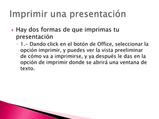    Hay dos formas de que imprimas tu
    presentación
    ◦ 1.- Dando click en el botón de Office, seleccionar la
      opción imprimir, y puedes ver la vista preeliminar
      de cómo va a imprimirse, y ya después le das en la
      opción de imprimir donde se abrirá una ventana de
      texto.
 