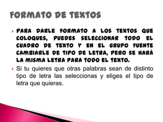    Para darle formato a los textos que
    coloques, puedes seleccionar todo el
    cuadro de texto y en el grupo Fuente
    cambiarle de tipo de letra, pero se hará
    la misma letra para todo el texto.
   Si tu quieres que otras palabras sean de distinto
    tipo de letra las seleccionas y eliges el tipo de
    letra que quieras.
 