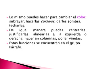    Lo mismo puedes hacer para cambiar el color,
    subrayar, hacerlas cursivas, darles sombra,
    tacharlas.
   De     igual   manera     puedes     centrarlas,
    justificarlas, alinearlas a la izquierda o
    derecha, hacer en columnas, poner viñetas.
   Éstas funciones se encuentran en el grupo
    Párrafo.
 