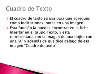    El cuadro de texto se usa para que agregues
    como indicaciones, notas en una imagen
   Ésta función la puedes encontrar en la ficha
    Insertar en el grupo Texto, y está
    representada con la imagen de una hojita con
    una “A” y además de que dice debajo de esa
    imagen “Cuadro de texto”
 