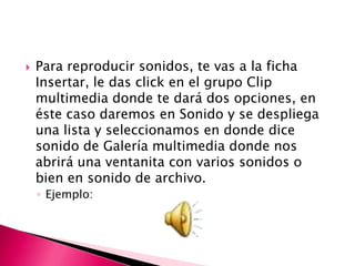    Para reproducir sonidos, te vas a la ficha
    Insertar, le das click en el grupo Clip
    multimedia donde te dará dos opciones, en
    éste caso daremos en Sonido y se despliega
    una lista y seleccionamos en donde dice
    sonido de Galería multimedia donde nos
    abrirá una ventanita con varios sonidos o
    bien en sonido de archivo.
    ◦ Ejemplo:
 