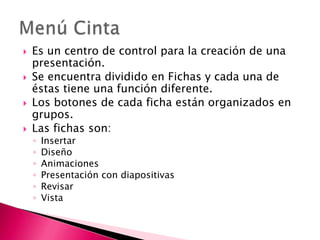    Es un centro de control para la creación de una
    presentación.
   Se encuentra dividido en Fichas y cada una de
    éstas tiene una función diferente.
   Los botones de cada ficha están organizados en
    grupos.
   Las fichas son:
    ◦   Insertar
    ◦   Diseño
    ◦   Animaciones
    ◦   Presentación con diapositivas
    ◦   Revisar
    ◦   Vista
 