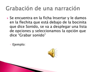    Se encuentra en la ficha Insertar y le damos
    en la flechita que está debajo de la bocinita
    que dice Sonido, se va a desplegar una lista
    de opciones y seleccionamos la opción que
    dice “Grabar sonido”

    ◦ Ejemplo:
 
