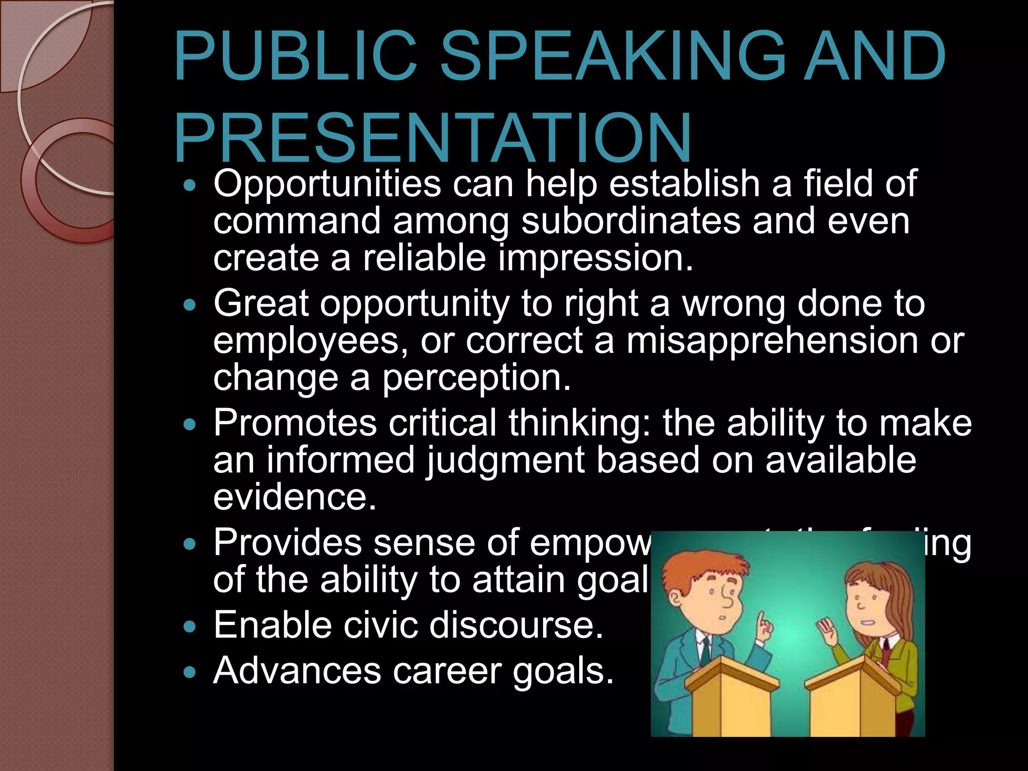 PUBLIC SPEAKING AND
PRESENTATION
   Opportunities can help establish a field of
    command among subordinates and even
    create a reliable impression.
   Great opportunity to right a wrong done to
    employees, or correct a misapprehension or
    change a perception.
   Promotes critical thinking: the ability to make
    an informed judgment based on available
    evidence.
   Provides sense of empowerment: the feeling
    of the ability to attain goals.
   Enable civic discourse.
   Advances career goals.
 