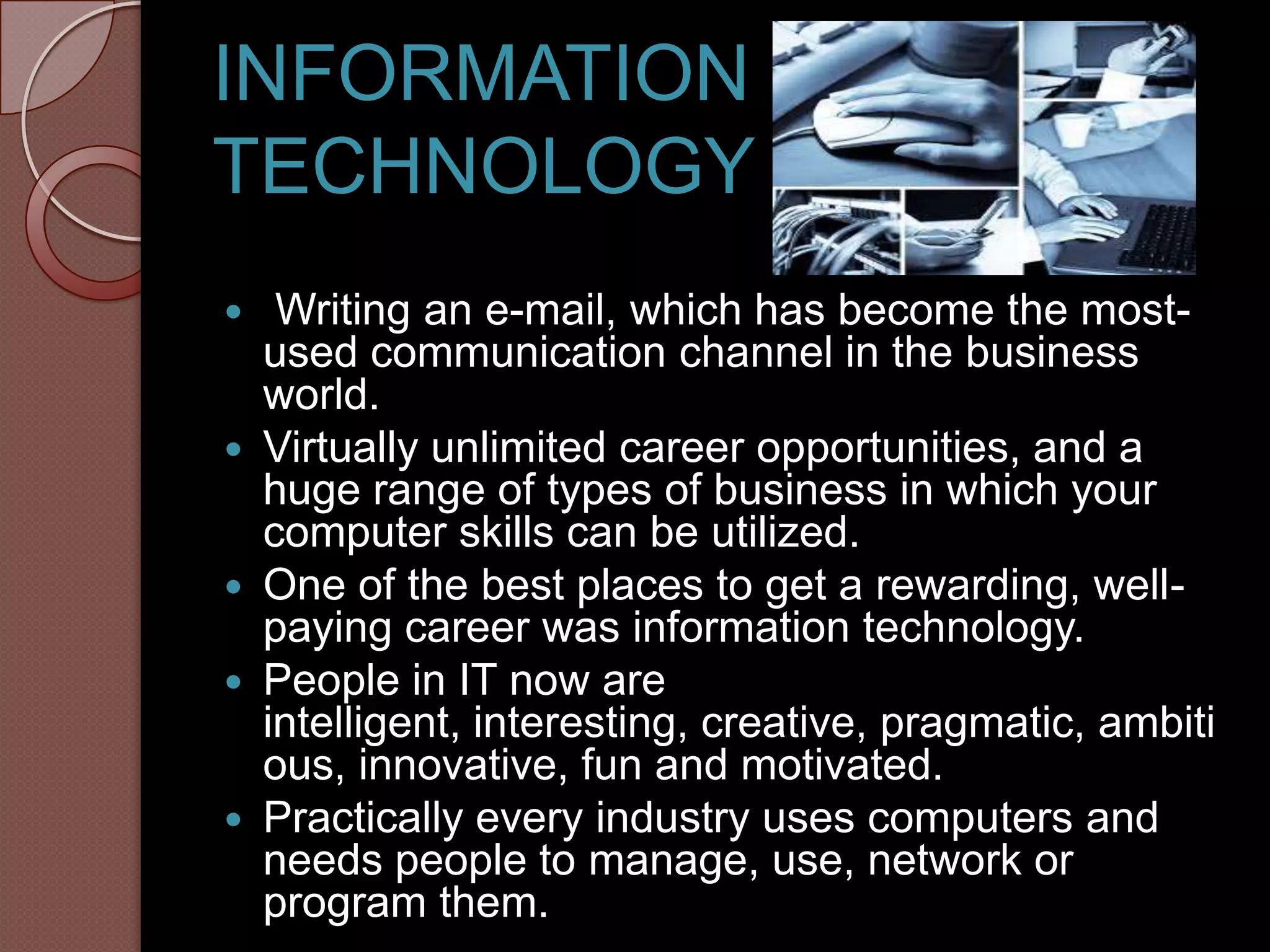 INFORMATION
TECHNOLOGY
    Writing an e-mail, which has become the most-
    used communication channel in the business
    world.
   Virtually unlimited career opportunities, and a
    huge range of types of business in which your
    computer skills can be utilized.
   One of the best places to get a rewarding, well-
    paying career was information technology.
   People in IT now are
    intelligent, interesting, creative, pragmatic, ambiti
    ous, innovative, fun and motivated.
   Practically every industry uses computers and
    needs people to manage, use, network or
    program them.
 