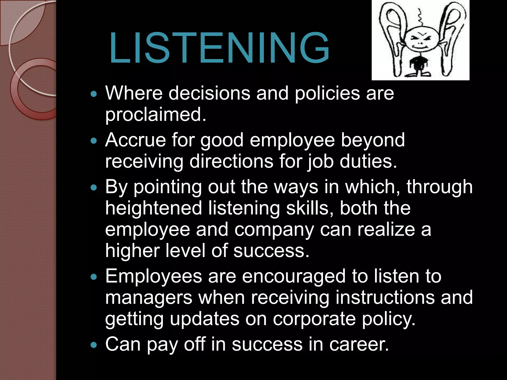 LISTENING
   Where decisions and policies are
    proclaimed.
   Accrue for good employee beyond
    receiving directions for job duties.
   By pointing out the ways in which, through
    heightened listening skills, both the
    employee and company can realize a
    higher level of success.
   Employees are encouraged to listen to
    managers when receiving instructions and
    getting updates on corporate policy.
   Can pay off in success in career.
 
