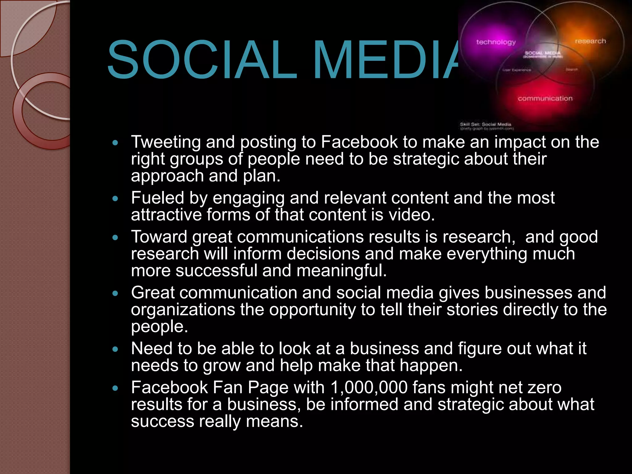 SOCIAL MEDIA
   Tweeting and posting to Facebook to make an impact on the
    right groups of people need to be strategic about their
    approach and plan.
   Fueled by engaging and relevant content and the most
    attractive forms of that content is video.
   Toward great communications results is research, and good
    research will inform decisions and make everything much
    more successful and meaningful.
   Great communication and social media gives businesses and
    organizations the opportunity to tell their stories directly to the
    people.
   Need to be able to look at a business and figure out what it
    needs to grow and help make that happen.
   Facebook Fan Page with 1,000,000 fans might net zero
    results for a business, be informed and strategic about what
    success really means.
 